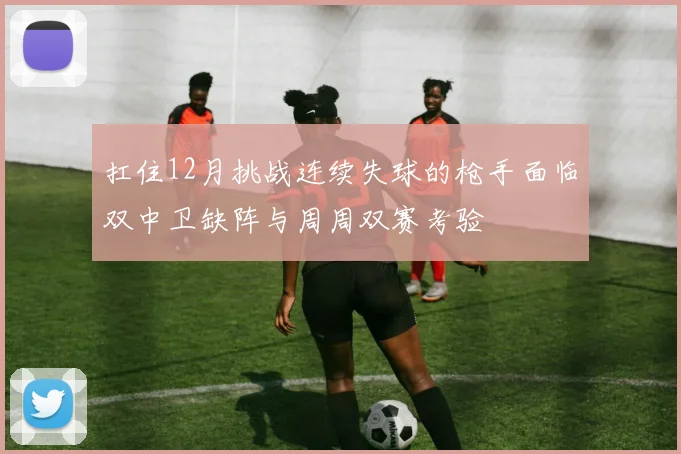 扛住12月挑战连续失球的枪手面临双中卫缺阵与周周双赛考验