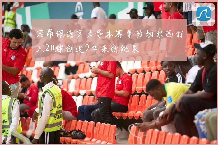 若昂佩德罗力争本赛季为切尔西打入20球创造9年来新纪录