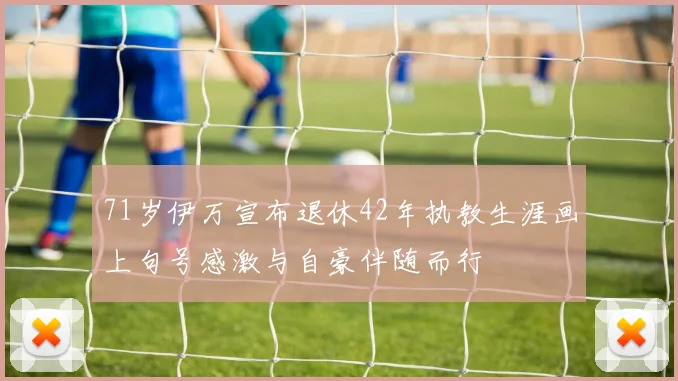 71岁伊万宣布退休42年执教生涯画上句号感激与自豪伴随而行