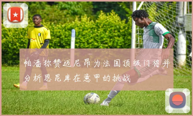 帕潘称赞迈尼昂为法国顶级门将并分析恩昆库在意甲的挑战