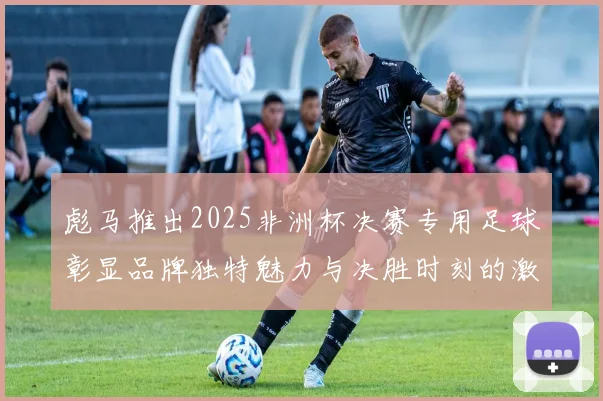 彪马推出2025非洲杯决赛专用足球彰显品牌独特魅力与决胜时刻的激情