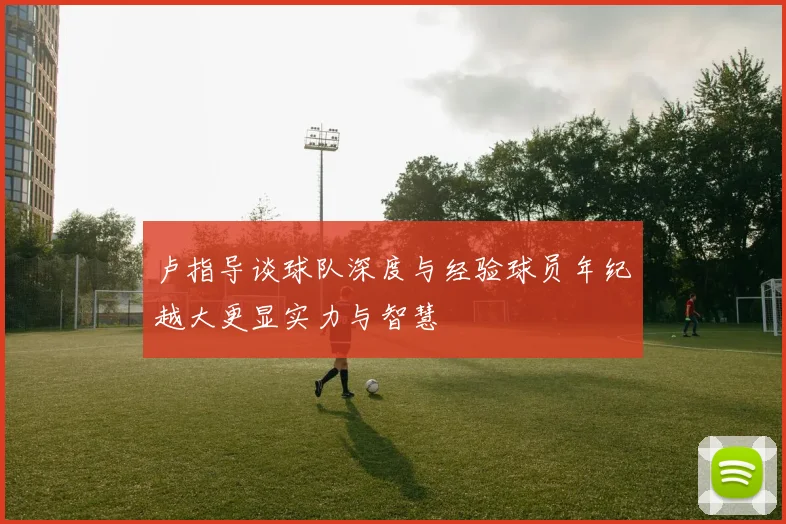 卢指导谈球队深度与经验球员年纪越大更显实力与智慧