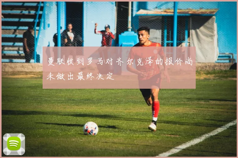 曼联收到罗马对齐尔克泽的报价尚未做出最终决定