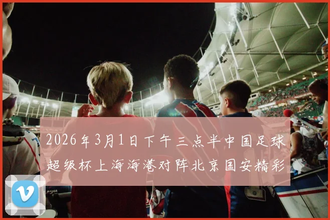 2026年3月1日下午三点半中国足球超级杯上海海港对阵北京国安精彩对决即将上演