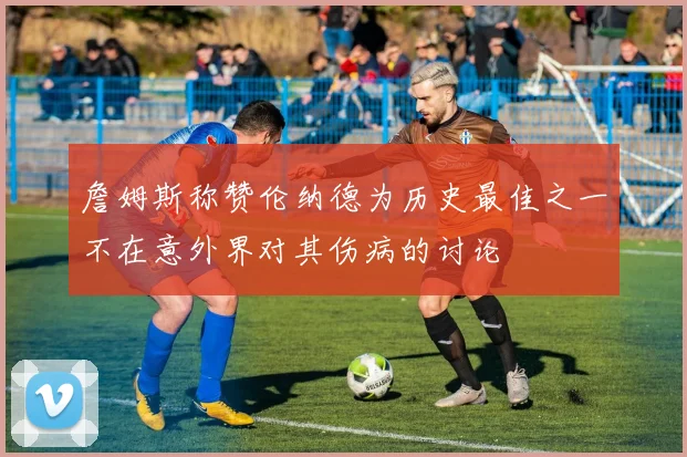 詹姆斯称赞伦纳德为历史最佳之一不在意外界对其伤病的讨论