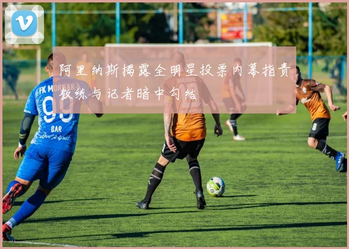阿里纳斯揭露全明星投票内幕指责教练与记者暗中勾结