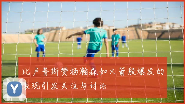 比卢普斯赞杨瀚森如火箭般爆发的表现引发关注与讨论
