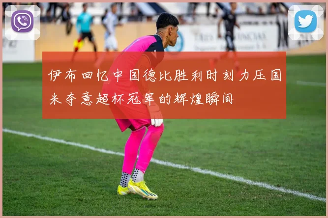 伊布回忆中国德比胜利时刻力压国米夺意超杯冠军的辉煌瞬间