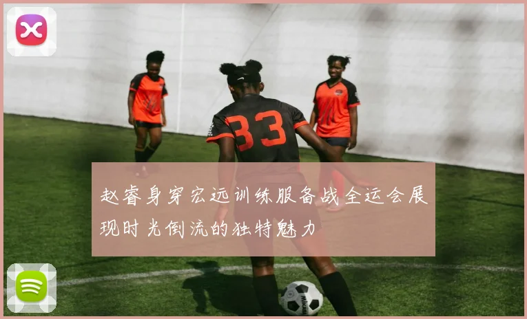 赵睿身穿宏远训练服备战全运会展现时光倒流的独特魅力
