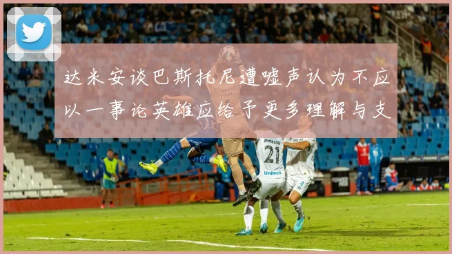 达米安谈巴斯托尼遭嘘声认为不应以一事论英雄应给予更多理解与支持