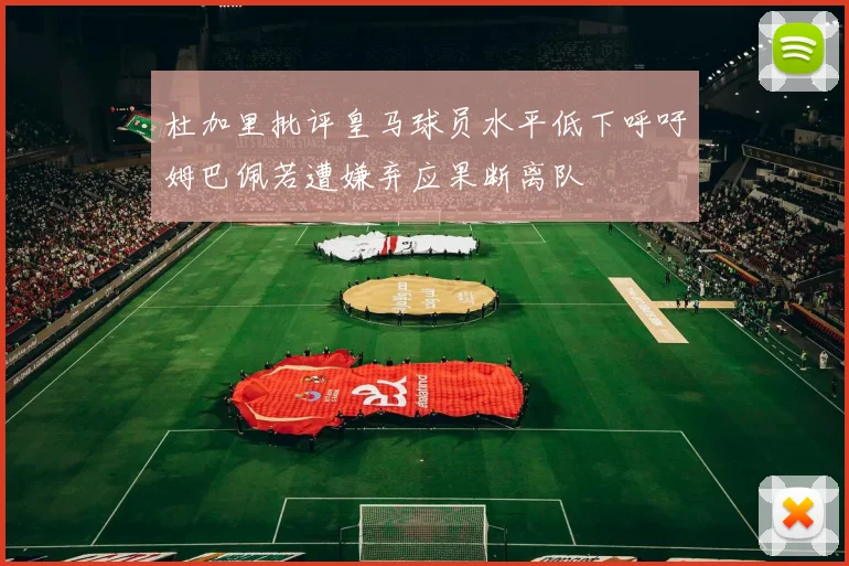 杜加里批评皇马球员水平低下呼吁姆巴佩若遭嫌弃应果断离队