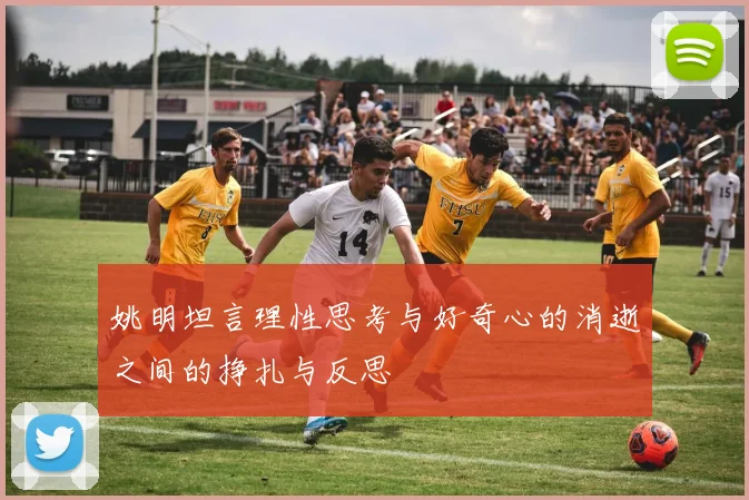 姚明坦言理性思考与好奇心的消逝之间的挣扎与反思