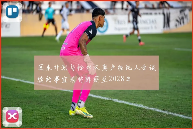 国米计划与恰尔汉奥卢经纪人会谈续约事宜或将降薪至2028年