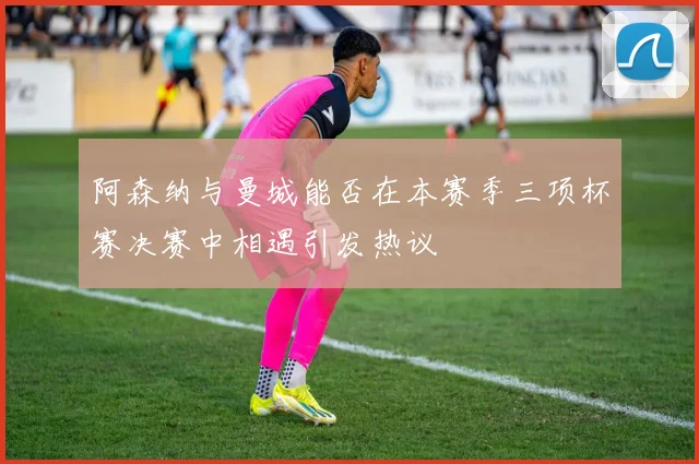 阿森纳与曼城能否在本赛季三项杯赛决赛中相遇引发热议