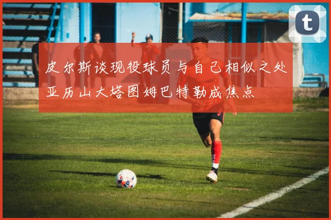 皮尔斯谈现役球员与自己相似之处亚历山大塔图姆巴特勒成焦点
