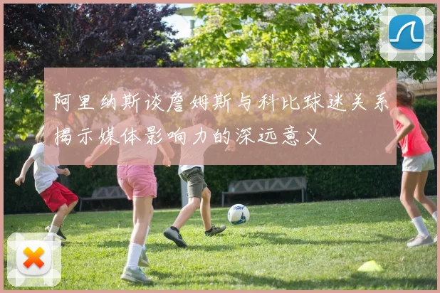 阿里纳斯谈詹姆斯与科比球迷关系揭示媒体影响力的深远意义